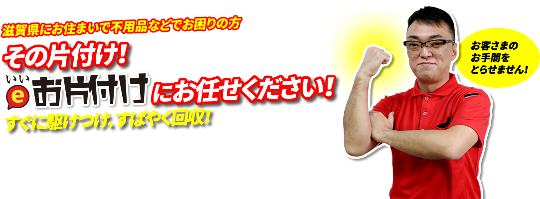 甲賀市・湖南市・東近江市にお住まいの方。その片付け！いいお片付けにお任せください！すぐに駆けつけ、すばやく回収！